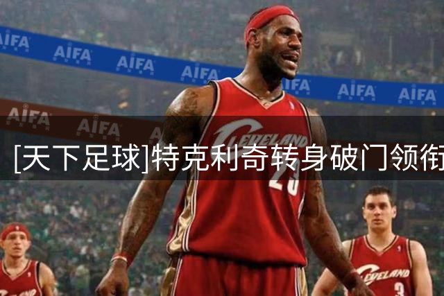 [天下足球]特克利奇转身破门领衔一周十佳进球
